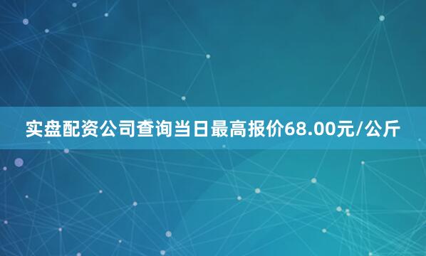 实盘配资公司查询当日最高报价68.00元/公斤