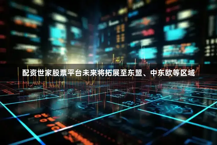 配资世家股票平台未来将拓展至东盟、中东欧等区域