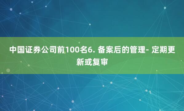 中国证券公司前100名6. 备案后的管理- 定期更新或复审