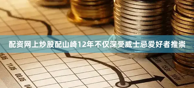 配资网上炒股配山崎12年不仅深受威士忌爱好者推崇