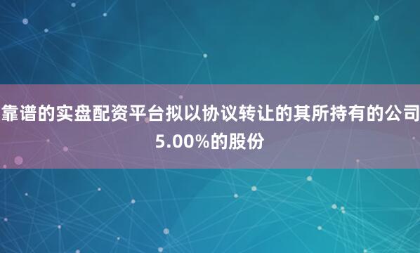 靠谱的实盘配资平台拟以协议转让的其所持有的公司5.00%的股份