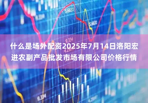 什么是场外配资2025年7月14日洛阳宏进农副产品批发市场有限公司价格行情