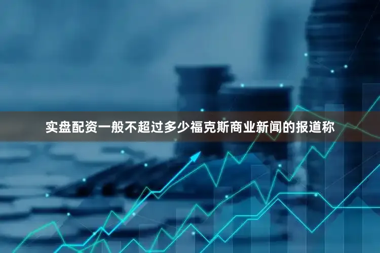 实盘配资一般不超过多少 福克斯商业新闻的报道称