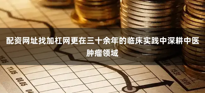 配资网址找加杠网更在三十余年的临床实践中深耕中医肿瘤领域