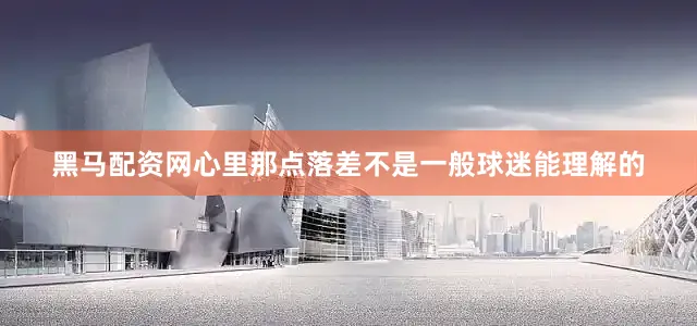 黑马配资网心里那点落差不是一般球迷能理解的