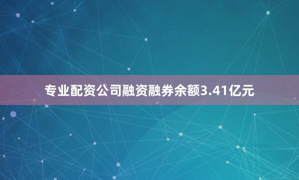 专业配资公司融资融券余额3.41亿元