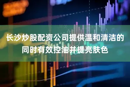 长沙炒股配资公司提供温和清洁的同时有效控油并提亮肤色