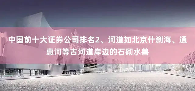 中国前十大证券公司排名2、河道如北京什刹海、通惠河等古河道岸边的石砌水兽
