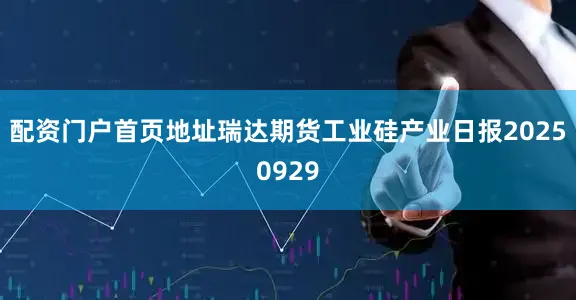 配资门户首页地址瑞达期货工业硅产业日报20250929